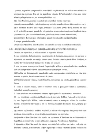 - 20 -
. quando, no período compreendido entre 08h00 e o pôr-do-sol, um militar entra a bordo de
um navio de guerra ou dele sai, ou, quando na situação de "embarcado", avista-a ao entrar
a bordo pela primeira vez, ou ao sair pela última vez;
b) o Hino Nacional, quando executado em solenidade militar ou cívica;
c) as diversas autoridades civis devidamente reconhecidas (Presidente, Governadores etc.);
d) os militares da ativa das Forças Armadas e Auxiliares (PM e BM), mesmo em traje
civil; neste último caso, quando for obrigatório o seu reconhecimento em função do cargo
que exerce ou, para os demais militares, quando reconhecidos ou identificados;
e) os militares da reserva ou reformados, quando reconhecidos ou identificados;
f) a tropa quando formada.
Observação: Quando o Hino Nacional for cantado, não será executada a continência.
2.3.4 – PROCEDIMENTOS MAIS IMPORTANTES EM SITUAÇÕES DIVERSAS
Quando em trajes civis, o militar assume as seguintes atitudes:
I - nas cerimônias de hasteamento ou arriamento da Bandeira, nas ocasiões em que esta se
apresentar em marcha ou cortejo, assim como durante a execução do Hino Nacional, o
militar deve tomar atitude de respeito, de pé e em silêncio;
II - ao encontrar um superior fora de Organização Militar, o subordinado faz a saudação
com um cumprimento verbal, de acordo com as convenções sociais.
b) O militar em deslocamento, quando não puder corresponder à continência por estar com
as mãos ocupadas, faz vivo movimento de cabeça.
c) O militar em um veículo, exceto bicicleta, motocicleta ou similar, procede da seguinte
forma:
I - com o veículo parado, tanto o condutor como o passageiro fazem a continência
individual sem se levantarem;
II - com o veículo em movimento, somente o passageiro faz a continência individual.
III - por ocasião da cerimônia da Bandeira ou da execução do Hino Nacional, se no interior
de uma Organização Militar, tanto o condutor como o passageiro saltam do veículo e
fazem a continência individual; se em via pública, procedem do mesmo modo, sempre que
viável.
d) Ao fazer a continência ao Hino Nacional, o militar volta-se para a direção de onde vem
a música, conservando-se nessa atitude enquanto durar sua execução.
e) Quando o Hino Nacional for tocado em cerimônia à Bandeira ou ao Presidente da
República, o militar volta-se para a Bandeira ou para o Presidente da República.
f) Quando o Hino Nacional for tocado em cerimônia militar ou cívica, realizada em
ambiente fechado, o militar volta-se para o principal local da cerimônia e faz a continência;
 