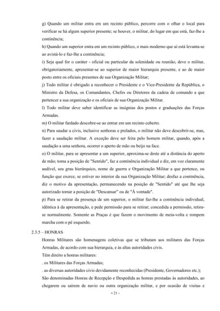 - 21 -
g) Quando um militar entra em um recinto público, percorre com o olhar o local para
verificar se há algum superior presente; se houver, o militar, do lugar em que está, faz-lhe a
continência;
h) Quando um superior entra em um recinto público, o mais moderno que aí está levanta-se
ao avistá-lo e faz-lhe a continência;
i) Seja qual for o caráter - oficial ou particular da solenidade ou reunião, deve o militar,
obrigatoriamente, apresentar-se ao superior de maior hierarquia presente, e ao de maior
posto entre os oficiais presentes de sua Organização Militar;
j) Todo militar é obrigado a reconhecer o Presidente e o Vice-Presidente da República, o
Ministro da Defesa, os Comandantes, Chefes ou Diretores da cadeia de comando a que
pertencer a sua organização e os oficiais de sua Organização Militar.
l) Todo militar deve saber identificar as insígnias dos postos e graduações das Forças
Armadas.
m) O militar fardado descobre-se ao entrar em um recinto coberto.
n) Para saudar a civis, inclusive senhoras e prelados, o militar não deve descobrir-se, mas,
fazer a saudação militar. A exceção deve ser feita pelo homem militar, quando, após a
saudação a uma senhora, ocorrer o aperto de mão ou beijo na face.
o) O militar, para se apresentar a um superior, aproxima-se deste até a distância do aperto
de mão; toma a posição de "Sentido", faz a continência individual e diz, em voz claramente
audível, seu grau hierárquico, nome de guerra e Organização Militar a que pertence, ou
função que exerce, se estiver no interior da sua Organização Militar; desfaz a continência,
diz o motivo da apresentação, permanecendo na posição de "Sentido" até que lhe seja
autorizado tomar a posição de "Descansar” ou de "À vontade".
p) Para se retirar da presença de um superior, o militar faz-lhe a continência individual,
idêntica à da apresentação, e pede permissão para se retirar; concedida a permissão, retira-
se normalmente. Somente as Praças é que fazem o movimento de meia-volta e rompem
marcha com o pé esquerdo.
2.3.5 – HONRAS
Honras Militares são homenagens coletivas que se tributam aos militares das Forças
Armadas, de acordo com sua hierarquia, e às altas autoridades civis.
Têm direito a honras militares:
. os Militares das Forças Armadas;
. as diversas autoridades civis devidamente reconhecidas (Presidente, Governadores etc.);
São denominadas Honras de Recepção e Despedida as honras prestadas às autoridades, ao
chegarem ou saírem de navio ou outra organização militar, e por ocasião de visitas e
 