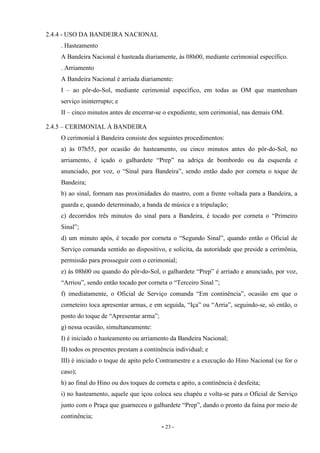 - 23 -
2.4.4 - USO DA BANDEIRA NACIONAL
. Hasteamento
A Bandeira Nacional é hasteada diariamente, às 08h00, mediante cerimonial específico.
. Arriamento
A Bandeira Nacional é arriada diariamente:
I – ao pôr-do-Sol, mediante cerimonial específico, em todas as OM que mantenham
serviço ininterrupto; e
II – cinco minutos antes de encerrar-se o expediente, sem cerimonial, nas demais OM.
2.4.5 – CERIMONIAL À BANDEIRA
O cerimonial à Bandeira consiste dos seguintes procedimentos:
a) às 07h55, por ocasião do hasteamento, ou cinco minutos antes do pôr-do-Sol, no
arriamento, é içado o galhardete “Prep” na adriça de bombordo ou da esquerda e
anunciado, por voz, o “Sinal para Bandeira”, sendo então dado por corneta o toque de
Bandeira;
b) ao sinal, formam nas proximidades do mastro, com a frente voltada para a Bandeira, a
guarda e, quando determinado, a banda de música e a tripulação;
c) decorridos três minutos do sinal para a Bandeira, é tocado por corneta o “Primeiro
Sinal”;
d) um minuto após, é tocado por corneta o “Segundo Sinal”, quando então o Oficial de
Serviço comanda sentido ao dispositivo, e solicita, da autoridade que preside a cerimônia,
permissão para prosseguir com o cerimonial;
e) às 08h00 ou quando do pôr-do-Sol, o galhardete “Prep” é arriado e anunciado, por voz,
“Arriou”, sendo então tocado por corneta o “Terceiro Sinal ”;
f) imediatamente, o Oficial de Serviço comanda “Em continência”, ocasião em que o
corneteiro toca apresentar armas, e em seguida, “Iça” ou “Arria”, seguindo-se, só então, o
ponto do toque de “Apresentar arma”;
g) nessa ocasião, simultaneamente:
I) é iniciado o hasteamento ou arriamento da Bandeira Nacional;
II) todos os presentes prestam a continência individual; e
III) é iniciado o toque de apito pelo Contramestre e a execução do Hino Nacional (se for o
caso);
h) ao final do Hino ou dos toques de corneta e apito, a continência é desfeita;
i) no hasteamento, aquele que içou coloca seu chapéu e volta-se para o Oficial de Serviço
junto com o Praça que guarneceu o galhardete “Prep”, dando o pronto da faina por meio de
continência;
 