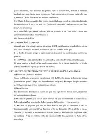 - 24 -
j) no arriamento, três militares designados, sem se descobrirem, dobram a bandeira,
cuidando para que ela não toque o piso e, ao final, o mais antigo comanda meia-volta e dá
o pronto ao Oficial de Serviço por meio de continência;
l) o Oficial de Serviço, então, dá o pronto à autoridade que preside o cerimonial, fazendo-
lhe continência e dizendo em voz alta “Cerimonial encerrado”, no hasteamento, ou “Boa
noite”, no arriamento;
m) a autoridade que preside volta-se para os presentes e dá “Boa noite”, sendo este
cumprimento respondido pelos Oficiais; e
n) a formatura é desfeita.
2.4.6 – SAUDAÇÃO À BANDEIRA
a) aquele que pela primeira vez no dia chegar à OM, ou dela retirar-se pela última vez no
dia, saúda a Bandeira Nacional, se hasteada, para ela voltado, assim que:
I – a bordo de navio, atingir o patim superior do portaló ou a extremidade superior da
prancha;
II – em OM de Terra, transitando a pé, defrontar-se com o mastro onde estiver hasteada.
b) todos saúdam a Bandeira Nacional quando diante de si passar conduzida em desfile
militar, fazendo alto aquele que estiver em marcha.
2.4.7 – OUTRAS DEFINIÇÕES IMPORTANTES DO CERIMONIAL DA MARINHA
a) Honras aos Oficiais da Marinha
Todos os Oficiais, ao entrarem ou saírem de OM da MB, têm direito às honras de portaló
(continências, guarda, “boys” etc, dependendo do seu posto). Há toques de apito e corneta
específicos para cada círculo hierárquico de oficiais.
b) Datas Festivas
São denominadas datas festivas os dias em que, pela significação de suas datas, se realizam
cerimônias cívico-militares.
I) Os dias de grande gala são as datas festivas em que se comemora o aniversário da
Independência (7 de setembro) e da Proclamação da República (15 de novembro).
II) Os dias de pequena gala são as datas festivas em que se comemora o Dia da
Confraternização Universal (1º de Janeiro), o Dia de Tiradentes (21 de abril), o Dia do
Trabalho (1º de maio), o aniversário da Batalha Naval do Riachuelo (11 de junho), o Dia
da Bandeira (19 de novembro), o Dia do Marinheiro (13 de dezembro) e o Natal (25 de
dezembro).
 