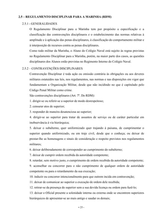 - 25 -
2.5 – REGULAMENTO DISCIPLINAR PARA A MARINHA (RDM)
2.5.1 - GENERALIDADES
O Regulamento Disciplinar para a Marinha tem por propósito a especificação e a
classificação das contravenções disciplinares e o estabelecimento das normas relativas à
amplitude e à aplicação das penas disciplinares, à classificação do comportamento militar e
à interposição de recursos contra as penas disciplinares.
Como todo militar da Marinha, o Aluno do Colégio Naval está sujeito às regras previstas
no Regulamento Disciplinar para a Marinha, porém, na maior parte dos casos, as questões
disciplinares dos Alunos estão previstas no Regimento Interno do Colégio Naval.
2.5.2 – CONTRAVENÇÕES DISCIPLINARES
Contravenção Disciplinar é toda ação ou omissão contrária às obrigações ou aos deveres
militares estatuídos nas leis, nos regulamentos, nas normas e nas disposições em vigor que
fundamentam a Organização Militar, desde que não incidindo no que é capitulado pelo
Código Penal Militar como crime.
São contravenções disciplinares (Art. 7º. Do RDM):
1. dirigir-se ou referir-se a superior de modo desrespeitoso;
2. censurar atos de superior;
3. responder de maneira desatenciosa ao superior;
4. dirigir-se ao superior para tratar de assuntos de serviço ou de caráter particular em
inobservância à via hierárquica;
5. deixar o subalterno, quer uniformizado quer trajando à paisana, de cumprimentar o
superior quando uniformizado, ou em traje civil, desde que o conheça; ou deixar de
prestar-lhe as homenagens e sinais de consideração e respeito previstos nos regulamentos
militares;
6. deixar deliberadamente de corresponder ao cumprimento do subalterno;
7. deixar de cumprir ordem recebida da autoridade competente;
8. retardar, sem motivo justo, o cumprimento de ordem recebida da autoridade competente;
9. aconselhar ou concorrer para o não cumprimento de qualquer ordem de autoridade
competente ou para o retardamento da sua execução;
10. induzir ou concorrer intencionalmente para que outrem incida em contravenção;
11. deixar de comunicar ao superior a execução de ordem dele recebida;
12. retirar-se da presença do superior sem a sua devida licença ou ordem para fazê-lo;
13. deixar o Oficial presente a solenidade interna ou externa onde se encontrem superiores
hierárquicos de apresentar-se ao mais antigo e saudar os demais;
 