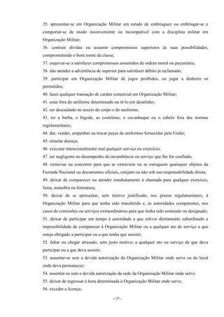 - 27 -
35. apresentar-se em Organização Militar em estado de embriaguez ou embriagar-se e
comportar-se de modo inconveniente ou incompatível com a disciplina militar em
Organização Militar;
36. contrair dívidas ou assumir compromissos superiores às suas possibilidades,
comprometendo o bom nome da classe;
37. esquivar-se a satisfazer compromissos assumidos de ordem moral ou pecuniária;
38. não atender a advertência de superior para satisfazer débito já reclamado;
39. participar em Organização Militar de jogos proibidos, ou jogar a dinheiro os
permitidos;
40. fazer qualquer transação de caráter comercial em Organização Militar;
41. estar fora do uniforme determinado ou tê-lo em desalinho;
42. ser descuidado no asseio do corpo e do uniforme;
43. ter a barba, o bigode, as costeletas, o cavanhaque ou o cabelo fora das normas
regulamentares;
44. dar, vender, empenhar ou trocar peças de uniformes fornecidas pela União;
45. simular doença;
46. executar intencionalmente mal qualquer serviço ou exercício;
47. ser negligente no desempenho da incumbência ou serviço que lhe for confiado;
48. extraviar ou concorrer para que se extraviem ou se estraguem quaisquer objetos da
Fazenda Nacional ou documentos oficiais, estejam ou não sob sua responsabilidade direta;
49. deixar de comparecer ou atender imediatamente à chamada para qualquer exercício,
faina, manobra ou formatura;
50. deixar de se apresentar, sem motivo justificado, nos prazos regulamentares, à
Organização Militar para que tenha sido transferido e, às autoridades competentes, nos
casos de comissões ou serviços extraordinários para que tenha sido nomeado ou designado;
51. deixar de participar em tempo à autoridade a que estiver diretamente subordinado a
impossibilidade de comparecer à Organização Militar ou a qualquer ato de serviço a que
esteja obrigado a participar ou a que tenha que assistir;
52. faltar ou chegar atrasado, sem justo motivo, a qualquer ato ou serviço de que deva
participar ou a que deva assistir;
53. ausentar-se sem a devida autorização da Organização Militar onde serve ou do local
onde deva permanecer;
54. ausentar-se sem a devida autorização da sede da Organização Militar onde serve;
55. deixar de regressar à hora determinada à Organização Militar onde serve;
56. exceder a licença;
 