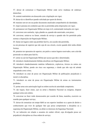 - 28 -
57. deixar de comunicar à Organização Militar onde serve mudança de endereço
domiciliar;
58. contrair matrimônio em desacordo com a legislação em vigor;
59. deixar de se identificar quando solicitado por quem de direito;
60. transitar sem ter em seu poder documento atualizado comprobatório de identidade;
61. trajar à paisana em condições que não as permitidas pelas disposições em vigor;
62. permanecer em Organização Militar em traje civil, contrariando instruções em vigor;
63. conversar com sentinela, vigia, plantão ou, quando não autorizado, com preso;
64. conversar, sentar-se ou fumar, estando de serviço e quando não for permitido pelas
normas e disposições da Organização Militar;
65. fumar em lugares onde seja proibido fazê-lo, em ocasião não permitida,
ou em presença de superior que não seja do seu círculo, exceto quando dele tenha obtido
licença;
66. penetrar nos aposentos de superior, em paióis e outros lugares reservados, sem a devida
permissão ou ordem para fazê-lo;
67. entrar ou sair da Organização Militar por acesso que não o determinado;
68. introduzir clandestinamente bebidas alcoólicas em Organização Militar;
69. introduzir clandestinamente matérias inflamáveis, explosivas, tóxicas ou outras em
Organização Militar, pondo em risco sua segurança, e desde que não seja tal atitude
enquadrada como crime;
70. introduzir ou estar de posse em Organização Militar de publicações prejudiciais à
moral e à disciplina;
71. introduzir ou estar de posse em Organização Militar de armas ou instrumentos
proibidos;
72. portar arma sem autorização legal ou ordem escrita de autoridade competente;
73. dar toques, fazer sinais, içar ou arriar a Bandeira Nacional ou insígnias, disparar
qualquer arma sem ordem;
74. conversar ou fazer ruído desnecessário por ocasião de faina, manobra, exercício ou
reunião para qualquer serviço;
75. deixar de comunicar em tempo hábil ao seu superior imediato ou a quem de direito o
conhecimento que tiver de qualquer fato que possa comprometer a disciplina ou a
segurança da Organização Militar, ou afetar os interesses da Segurança Nacional;
76. ser indiscreto em relação a assuntos de caráter oficial, cuja divulgação possa ser
prejudicial à disciplina ou à boa ordem do serviço;
 