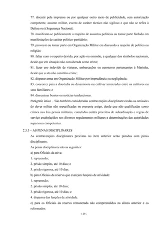 - 29 -
77. discutir pela imprensa ou por qualquer outro meio de publicidade, sem autorização
competente, assunto militar, exceto de caráter técnico não sigiloso e que não se refira à
Defesa ou à Segurança Nacional;
78. manifestar-se publicamente a respeito de assuntos políticos ou tomar parte fardado em
manifestações de caráter político-partidário;
79. provocar ou tomar parte em Organização Militar em discussão a respeito de política ou
religião;
80. faltar com o respeito devido, por ação ou omissão, a qualquer dos símbolos nacionais,
desde que em situação não considerada como crime;
81. fazer uso indevido de viaturas, embarcações ou aeronaves pertencentes à Marinha,
desde que o ato não constitua crime;
82. disparar arma em Organização Militar por imprudência ou negligência;
83. concorrer para a discórdia ou desarmonia ou cultivar inimizades entre os militares ou
seus familiares; e
84. disseminar boatos ou notícias tendenciosas.
Parágrafo único – São também consideradas contravenções disciplinares todas as omissões
do dever militar não especificadas no presente artigo, desde que não qualificadas como
crimes nas leis penais militares, cometidas contra preceitos de subordinação e regras de
serviço estabelecidos nos diversos regulamentos militares e determinações das autoridades
superiores competentes.
2.5.3 – AS PENAS DISCIPLINARES
As contravenções disciplinares previstas no item anterior serão punidas com penas
disciplinares.
As penas disciplinares são as seguintes:
a) para Oficiais da ativa:
1. repreensão;
2. prisão simples, até 10 dias; e
3. prisão rigorosa, até 10 dias.
b) para Oficiais da reserva que exerçam funções de atividade:
1. repreensão;
2. prisão simples, até 10 dias;
3. prisão rigorosa, até 10 dias; e
4. dispensa das funções de atividade.
c) para os Oficiais da reserva remunerada não compreendidos na alínea anterior e os
reformados:
 