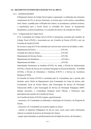 - 31 -
2.6 – REGIMENTO INTERNO DO COLÉGIO NAVAL (RICN)
2.6.1 – GENERALIDADES
O Regimento Interno do Colégio Naval regula a organização, as atribuições dos elementos
componentes do CN, os deveres funcionais, as normas para o ciclo escolar, a precedência
entre Alunos, a aptidão para o Oficialato dos Alunos, as recompensas e prêmios escolares,
a transferência para a Escola Naval, as atividades dos Alunos, as transgressões
disciplinares, as penas disciplinares e os conselhos de ensino e de avaliação de Alunos.
2.6.2 – A Organização do Colégio Naval
O Sr. Comandante do Colégio Naval (CN-01) é diretamente auxiliado pelo Imediato do
Colégio Naval (CN-02) e assessorado por um Conselho de Ensino (CN-03) e por um
Conselho de Gestão (CN-04).
Os serviços a cargo do CN são realizados por meio de cinco setores de atividades, a saber:
Departamento de Ensino........................................................(CN-10);
Comando do Corpo de Alunos...............................................(CN-20);
Departamento de Serviços Gerais..........................................(CN-30);
Departamento de Intendência.................................................(CN-40); e
Departamento de Saúde..........................................................(CN-50).
Subordinados diretamente ao Imediato (CN-02), há, ainda, a Divisão de Administração
(CN-05), o Núcleo do Serviço de Assistência Integrada ao Pessoal da Marinha – N-SAIPM
(CN-06), a Divisão de Informática e Telefonia (CN-07) e o Serviço de Assistência
Religiosa (CN-08).
O Conselho de Ensino (CN-03) é constituído pelo Sr. Comandante, que o preside, pelo
Imediato, pelos Chefes de Departamento, pelo Comandante do Corpo de Alunos, pelo
Coordenador Geral do Ensino Básico, pelo Encarregado do Serviço de Orientação
Educacional (SOE) e pelo Encarregado do Serviço de Orientação Pedagógica (SOP).
Quando necessário, o Comandante designará outros Oficiais e Professores para
participarem das reuniões do Conselho de Ensino.
Ao Conselho de Ensino (CN-03) compete, especificamente:
- assessorar o Sr. Comandante na elaboração e atualização do Currículo e do Programa de
Ensino;
- assessorar o Sr. Comandante nos assuntos ligados ao ensino;
- analisar os Inquéritos Pedagógicos de fim de curso, assim como outras informações
relativas à avaliação do processo de formação dos Alunos;
- propor ações destinadas ao aperfeiçoamento das atividades de ensino e de formação; e
 