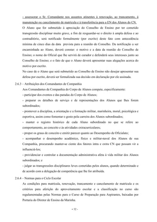 - 32 -
- assessorar o Sr. Comandante nos assuntos atinentes à renovação, ao trancamento, à
manutenção ou cancelamento de matrícula e à transferência para a EN dos Alunos do CN.
O Aluno que for submetido à apreciação do Conselho de Ensino por ter cometido
transgressão disciplinar muito grave, a fim de resguardar-se o direito à ampla defesa e ao
contraditório, será notificado formalmente (por escrito) deste fato com antecedência
mínima de cinco dias da data prevista para a reunião do Conselho. Da notificação a ser
encaminhada ao Aluno, deverá constar: o motivo e a data da reunião do Conselho de
Ensino; o nome do Oficial que lhe servirá de curador e defenderá seus interesses junto ao
Conselho de Ensino; e o fato de que o Aluno deverá apresentar suas alegações acerca do
motivo por escrito.
No caso de o Aluno que será submetido ao Conselho de Ensino não desejar apresentar sua
defesa por escrito, deverá ser formalizada sua decisão em declaração por ele assinada.
2.6.3 – Atribuições dos Comandantes de Companhia
Aos Comandantes de Companhia do Corpo de Alunos compete, especificamente:
- participar dos eventos e das paradas do Corpo de Alunos;
- preparar os detalhes de serviço e de representações dos Alunos que lhes forem
subordinados;
- promover a disciplina, a orientação e a formação militar, marinheira, moral, psicológica e
esportiva, assim como fomentar o gosto pela carreira dos Alunos subordinados;
- manter o registro histórico de cada Aluno subordinado no que se refere ao
comportamento, ao conceito e às atividades extracurriculares;
- propor os graus de conceito e emitir parecer quanto ao Desempenho de Oficialato;
- acompanhar o desempenho acadêmico, físico e militar-naval dos Alunos de sua
Companhia, procurando manter-se ciente dos fatores intra e extra CN que possam vir a
influenciá-los;
- providenciar e controlar a documentação administrativa afeta à vida militar dos Alunos
subordinados; e
- julgar as transgressões disciplinares leves cometidas pelos alunos, quando determinado e
de acordo com a delegação de competência que lhe for atribuída.
2.6.4 – Normas para o Ciclo Escolar
As condições para matrícula, renovação, trancamento e cancelamento de matrícula e os
critérios para aferição do aproveitamento escolar e a classificação no curso são
regulamentadas pelas Normas para o Curso de Preparação para Aspirantes, baixadas por
Portaria do Diretor de Ensino da Marinha.
 