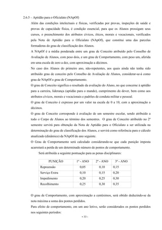 - 33 -
2.6.5 – Aptidão para o Oficialato (NApOf)
Além das condições intelectuais e físicas, verificadas por provas, inspeções de saúde e
provas de capacidade física, é condição essencial, para que os Alunos prossigam seus
cursos, o preenchimento dos atributos cívicos, éticos, morais e vocacionais, verificados
pela Nota de Aptidão para o Oficialato (NApOf), que constitui uma das parcelas
formadoras do grau de classificação dos Alunos.
A NApOf é a média ponderada entre um grau de Conceito atribuído pelo Conselho de
Avaliação de Alunos, com peso dois, e um grau de Comportamento, com peso um, aferida
em uma escala de zero a dez, com aproximação a décimos.
No caso dos Alunos do primeiro ano, não-repetentes, aos quais ainda não tenha sido
atribuído grau de conceito pelo Conselho de Avaliação de Alunos, considerar-se-á como
grau de NApOf o grau de Comportamento.
O grau de Conceito significa o resultado da avaliação do Aluno, no que concerne à aptidão
para a carreira, liderança (aptidão para o mando), cumprimento do dever, bem como aos
atributos cívicos, morais e vocacionais e padrões de conduta militar e pessoal.
O grau de Conceito é expresso por um valor na escala de 0 a 10, com a aproximação a
décimos.
O grau de Conceito corresponde à avaliação de um semestre escolar, sendo atribuído a
todo o Corpo de Alunos ao término dos semestres. O grau de Conceito atribuído no 2º
semestre servirá para obtenção da Nota de Aptidão para o Oficialato a ser utilizada na
determinação do grau de classificação dos Alunos, e servirá como referência para o cálculo
atualizado (dinâmico) da NApOf do ano seguinte.
O Grau de Comportamento será calculado considerando-se que cada punição imposta
acarretará a perda de um determinado número de pontos de comportamento.
Será atribuída a seguinte pontuação para as penas disciplinares:
PUNIÇÃO 1º - ANO 2º - ANO 3º - ANO
Repreensão 0,05 0,10 0,15
Serviço Extra 0,10 0,15 0,20
Impedimento 0,20 0,25 0,30
Recolhimento 0,25 0,30 0,35
O grau de Comportamento, com aproximação a centésimos, será obtido deduzindo-se da
nota máxima a soma dos pontos perdidos.
Para efeito de comportamento, em um ano letivo, serão considerados os pontos perdidos
nos seguintes períodos:
 