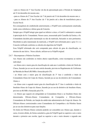 - 34 -
- para os Alunos do 1º Ano Escolar: do dia da apresentação para o Período de Adaptação
até 31 de dezembro do mesmo ano;
- para os Alunos do 2º Ano Escolar: de 1º de janeiro até 31 de dezembro do mesmo ano; e
- para os Alunos do 3º Ano Escolar: de 1º de janeiro até a data de transferência para a
Escola Naval.
Em consequência do estabelecido anteriormente, a NApOf será continuamente atualizada,
tendo como referência o último grau de Conceito.
Sempre que a NApOf atingir grau igual ou inferior a cinco, o ComCA submeterá o assunto
à apreciação do Sr. Comandante. Nesses casos, assessorado pelo Conselho de Ensino, o Sr.
Comandante decidirá pela manutenção ou não da matrícula, baixando os atos pertinentes.
Decidindo-se pela manutenção da matrícula, a NApOf será reformada para o grau 5,1 e o
Conceito retificado conforme os cálculos do algoritmo da NApOf.
Essa NApOf reformada não será computada para cálculo de grau de classificação, ao
término do ano letivo. Nesse cálculo, utilizar-se-á a NApOf original.
2.6.7 – Recompensas e Prêmios Escolares
Aos Alunos são conferidos os títulos abaixo especificados, como recompensa ao mérito
individual:
- ao Aluno com o maior grau de classificação de cada ano é conferido o título de Chefe-de-
Classe, fazendo jus ao uso de uma estrela dourada, prevista no Regulamento de Uniformes
da Marinha do Brasil (RUMB) e fornecida pelo CN;
- ao Aluno com o maior grau de classificação do 3º Ano é conferido o título de
Comandante-Aluno do Corpo de Alunos, fazendo jus ao uso do distintivo de Comandante-
Aluno; e
- ao Aluno com o segundo maior grau de classificação do 3º Ano é conferido o título de
Imediato-Aluno do Corpo de Alunos, fazendo jus ao uso do distintivo de Imediato-Aluno,
previsto no RUMB e fornecido pelo CN;
- os Alunos que seguem em antiguidade ao Comandante-Aluno e ao Imediato-Aluno são
denominados Oficiais-Alunos Comandantes de Companhia e Oficiais-Alunos
Comandantes de Pelotão, em função da subdivisão administrativa do Corpo de Alunos. Os
Oficiais-Alunos comissionados como Comandantes de Companhias e de Pelotões fazem
jus ao uso dos distintivos para suas funções.
Os títulos de Oficiais-Alunos somente poderão ser concedidos aos Alunos que, durante o
curso, tiverem obtido, de forma cumulativa, grau de NApOf igual ou superior a seis e meio
durante o primeiro ano escolar, igual ou superior a sete e meio durante o segundo ano
 