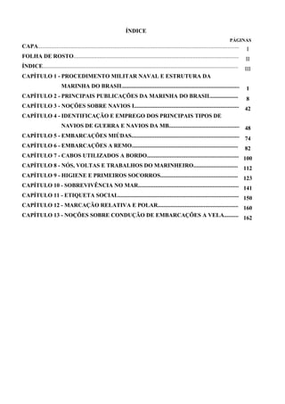 ÍNDICE
PÁGINAS
CAPA............................................................................................................................................ I
FOLHA DE ROSTO................................................................................................................... II
ÍNDICE........................................................................................................................................ III
CAPÍTULO 1 - PROCEDIMENTO MILITAR NAVAL E ESTRUTURA DA
MARINHA DO BRASIL................................................................................. 1
CAPÍTULO 2 - PRINCIPAIS PUBLICAÇÕES DA MARINHA DO BRASIL................... 8
CAPÍTULO 3 - NOÇÕES SOBRE NAVIOS I......................................................................... 42
CAPÍTULO 4 - IDENTIFICAÇÃO E EMPREGO DOS PRINCIPAIS TIPOS DE
NAVIOS DE GUERRA E NAVIOS DA MB................................................. 48
CAPÍTULO 5 - EMBARCAÇÕES MIÚDAS........................................................................... 74
CAPÍTULO 6 - EMBARCAÇÕES A REMO.......................................................................... 82
CAPÍTULO 7 - CABOS UTILIZADOS A BORDO................................................................ 100
CAPÍTULO 8 - NÓS, VOLTAS E TRABALHOS DO MARINHEIRO............................... 112
CAPÍTULO 9 - HIGIENE E PRIMEIROS SOCORROS...................................................... 123
CAPÍTULO 10 - SOBREVIVÊNCIA NO MAR...................................................................... 141
CAPÍTULO 11 - ETIQUETA SOCIAL.................................................................................... 150
CAPÍTULO 12 - MARCAÇÃO RELATIVA E POLAR........................................................ 160
CAPÍTULO 13 - NOÇÕES SOBRE CONDUÇÃO DE EMBARCAÇÕES A VELA.......... 162
 