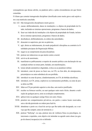 - 36 -
consequências que dessas advêm, ou puderem advir, e pelas circunstâncias em que forem
cometidas.
O Aluno que cometer transgressão disciplinar classificada como muito grave está sujeito a
ter a sua matrícula cancelada.
Art. 122 - São transgressões disciplinares muito graves:
I. causar, deliberadamente, danos às instalações e a objetos de propriedade do Es-
tado, incluindo-se sistemas operacionais, programas e bancos de dados;
II. fazer uso indevido de instalações e de objetos de propriedade do Estado, incluin-
do-se sistemas operacionais, programas e bancos de dados;
III. desobedecer, deliberadamente, às ordens das autoridades;
IV. desacatar os superiores, por ato ou palavras;
V. agir, direta ou indiretamente, de modo prejudicial à disciplina ou contrário às fi-
nalidades precípuas da Organização Militar;
VI. negar-se ao cumprimento de pena disciplinar;
VII. praticar ato indecoroso ou que atente contra a moral;
VIII. servir-se de anonimato;
IX. manifestar-se publicamente a respeito de assunto político com declaração de sua
condição militar ou tomar parte, fardado, em manifestações;
X. tomar atitude atentatória à dignidade, à ética ou ao pundonor militar;
XI. introduzir, estar de posse ou fazer uso, no CN, ou fora dele, de entorpecentes,
psicotrópicos ou outra substância de uso proibido;
XII. introduzir ou estar de posse, clandestinamente, no CN, de bebidas alcoólicas;
XIII. introduzir, no CN, armas, explosivos ou instrumentos proibidos, ou estar de pos-
se deles na OM;
XIV. faltar ao CN por período superior a oito dias, sem motivo justificado;
XV. receber ou fornecer auxílio, ou usar qualquer outro meio ilícito, durante a reali-
zação de qualquer prova, teste ou avaliação complementar;
XVI. aplicar trote ou qualquer castigo físico em outro Aluno;
XVII. penetrar nos compartimentos privativos, em paióis e outros locais reservados,
sem a devida permissão ou ordem para fazê-lo;
XVIII. abandonar o posto ou o local de serviço que lhe tenha sido designado, ou o ser-
viço que lhe cumprir, antes de terminá-lo; e
XIX. praticar “bullying”, ou seja, praticar atos de violência física ou psicológica, in-
tencionais e repetidos, com objetivo de intimidar ou agredir outro aluno (ou gru-
po de alunos) incapaz(es) de se defender.
 