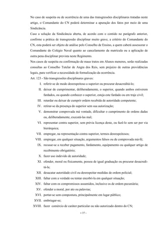 - 37 -
No caso de suspeita ou de ocorrência de uma das transgressões disciplinares tratadas neste
artigo, o Comandante do CN poderá determinar a apuração dos fatos por meio de uma
Sindicância.
Caso a solução da Sindicância aberta, de acordo com o contido no parágrafo anterior,
confirme a prática de transgressão disciplinar muito grave, a critério do Comandante do
CN, esta poderá ser objeto de análise pelo Conselho de Ensino, a quem caberá assessorar o
Comandante do Colégio Naval quanto ao cancelamento da matrícula ou a aplicação de
outra pena disciplinar prevista neste Regimento.
Nos casos de suspeita ou confirmação de maus tratos em Alunos menores, serão realizadas
consultas ao Conselho Tutelar de Angra dos Reis, sem prejuízo de outras providências
legais, para verificar a necessidade de formalização da ocorrência.
Art. 123 - São transgressões disciplinares graves:
I. referir-se de modo desrespeitoso a superior ou procurar desacreditá-lo;
II. deixar de cumprimentar, deliberadamente, o superior, quando ambos estiverem
fardados, ou quando conhecer o superior, esteja este fardado ou em traje civil;
III. retardar ou deixar de cumprir ordem recebida de autoridade competente;
IV. retirar-se da presença do superior sem sua autorização;
V. demonstrar comprovada má vontade, dificultar o cumprimento de ordens dadas
ou, deliberadamente, executá-las mal;
VI. representar contra superior, sem prévia licença deste, ou fazê-lo sem ser por via
hierárquica;
VII. empregar, na representação contra superior, termos desrespeitosos;
VIII. empregar, em qualquer situação, argumentos falsos ou de comprovada má-fé;
IX. recusar-se a receber pagamento, fardamento, equipamento ou qualquer artigo de
recebimento obrigatório;
X. fazer uso indevido de autoridade;
XI. ofender, moral ou fisicamente, pessoa de igual graduação ou procurar desacredi-
tá-la;
XII. desacatar autoridade civil ou desrespeitar medidas de ordem policial;
XIII. faltar com a verdade ou tentar encobri-la em qualquer situação;
XIV. faltar com os compromissos assumidos, inclusive os de ordem pecuniária;
XV. ofender a moral, por ato ou palavras;
XVI. portar-se sem compostura, principalmente em lugar público;
XVII. embriagar-se;
XVIII. fazer comércio de caráter particular ou não autorizado dentro do CN;
 
