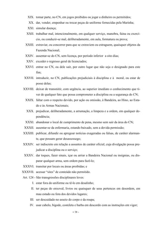 - 38 -
XIX. tomar parte, no CN, em jogos proibidos ou jogar a dinheiro os permitidos;
XX. dar, vender, empenhar ou trocar peças de uniforme fornecidas pela Marinha;
XXI. simular doença;
XXII. trabalhar mal, intencionalmente, em qualquer serviço, manobra, faina ou exercí-
cio, ou conduzir-se mal, deliberadamente, em aula, formatura ou prova;
XXIII. extraviar, ou concorrer para que se extraviem ou estraguem, quaisquer objetos da
Fazenda Nacional;
XXIV. ausentar-se do CN, sem licença, por período inferior a oito dias;
XXV. exceder o regresso geral de licenciados;
XXVI. entrar no CN, ou dele sair, por outro lugar que não seja o designado para este
fim;
XXVII. introduzir, no CN, publicações prejudiciais à disciplina e à moral, ou estar de
posse delas;
XXVIII. deixar de transmitir, com urgência, ao superior imediato o conhecimento que ti-
ver de qualquer fato que possa comprometer a disciplina ou a segurança do CN;
XXIX. faltar com o respeito devido, por ação ou omissão, à Bandeira, ao Hino, ao Esta-
do e às Armas Nacionais;
XXX. prejudicar, deliberadamente, a arrumação, a limpeza e a ordem, em qualquer de-
pendência;
XXXI. abandonar o local de cumprimento de pena, mesmo sem sair da área do CN;
XXXII. ausentar-se da enfermaria, estando baixado, sem a devida permissão;
XXXIII. publicar, difundir ou apregoar notícias exageradas ou falsas, de caráter alarman-
te, que possam gerar desassossego;
XXXIV. ser indiscreto em relação a assuntos de caráter oficial, cuja divulgação possa pre-
judicar a disciplina ou o serviço;
XXXV. dar toques, fazer sinais, içar ou arriar a Bandeira Nacional ou insígnias, ou dis-
parar qualquer arma, sem ordem para fazê-lo;
XXXVI. transitar por locais ou áreas proibidas; e
XXXVII. acessar “sites” de conteúdo não permitido.
Art. 124 - São transgressões disciplinares leves:
I. estar fora do uniforme ou tê-lo em desalinho;
II. ter peças do enxoval, livros ou quaisquer de seus pertences em desordem, em
mau estado ou fora dos devidos lugares;
III. ser descuidado no asseio do corpo e da roupa;
IV. usar cabelo, bigode, costeleta e barba em descordo com as instruções em vigor;
 
