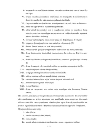 - 39 -
V. ter peças do enxoval desmarcadas ou marcadas em desacordo com as instruções
em vigor;
VI. revelar conduta descuidada ou imprudência no desempenho da incumbência ou
do serviço que lhe for afeto e para o qual esteja habilitado;
VII. chegar atrasado, sem justificativa, a qualquer exercício, aula, faina ou formatura;
VIII. fumar em lugar proibido e quando não permitido;
IX. adotar atitude incompatível com o procedimento militar por ocasião de faina,
manobra, exercício ou qualquer serviço (conversa, ruído, desatenção, algazarra,
postura descuidada ou fumo);
X. provocar ou tomar parte em discussão a respeito de política ou de religião;
XI. concorrer, de qualquer forma, para prejudicar a limpeza do CN;
XII. dormir fora de hora ou em local não permitido;
XIII. permanecer em qualquer compartimento ou local fora das horas permitidas;
XIV. deixar de comunicar à autoridade o cumprimento das ordens que dela tiver rece-
bido;
XV. deixar de submeter-se às prescrições médicas, sem razão que justifique tal atitu-
de;
XVI. deixar de assumir a devida atitude militar nas ocasiões em que deva fazê-lo;
XVII. ter sob sua guarda objetos não permitidos;
XVIII. usar peças não regulamentares quando uniformizado;
XIX. utilizar peças de uniforme quando trajado a paisana;
XX. conversar com sentinela, vigia, plantão ou preso incomunicável;
XXI. permutar de serviço sem autorização;
XXII. exceder licença; e
XXIII. deixar de comparecer, sem motivo justo, a qualquer aula, formatura, faina ou
serviço.
São, também, consideradas transgressões disciplinares todas as omissões do dever militar
não especificadas nos artigos anteriores, nem qualificadas como crime nas leis penais
militares, cometidas contra preceitos de subordinação e regras de serviço estabelecidas nos
diversos regulamentos militares e determinações das autoridades superiores competentes.
São circunstâncias agravantes:
I. reincidência;
II. conluio de duas ou mais pessoas;
III. premeditação;
IV. ter sido a falta praticada atentando contra a honra e o pundonor militar;
 