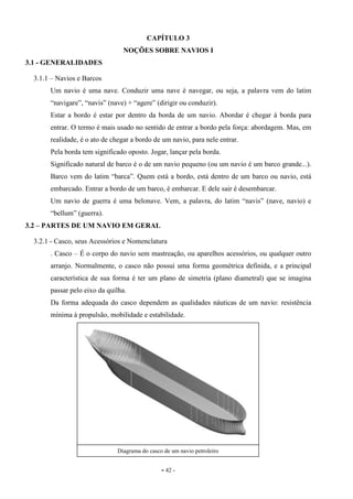 - 42 -
CAPÍTULO 3
NOÇÕES SOBRE NAVIOS I
3.1 - GENERALIDADES
3.1.1 – Navios e Barcos
Um navio é uma nave. Conduzir uma nave é navegar, ou seja, a palavra vem do latim
“navigare”, “navis” (nave) + “agere” (dirigir ou conduzir).
Estar a bordo é estar por dentro da borda de um navio. Abordar é chegar à borda para
entrar. O termo é mais usado no sentido de entrar a bordo pela força: abordagem. Mas, em
realidade, é o ato de chegar a bordo de um navio, para nele entrar.
Pela borda tem significado oposto. Jogar, lançar pela borda.
Significado natural de barco é o de um navio pequeno (ou um navio é um barco grande...).
Barco vem do latim “barca”. Quem está a bordo, está dentro de um barco ou navio, está
embarcado. Entrar a bordo de um barco, é embarcar. E dele sair é desembarcar.
Um navio de guerra é uma belonave. Vem, a palavra, do latim “navis” (nave, navio) e
“bellum” (guerra).
3.2 – PARTES DE UM NAVIO EM GERAL
3.2.1 - Casco, seus Acessórios e Nomenclatura
. Casco – É o corpo do navio sem mastreação, ou aparelhos acessórios, ou qualquer outro
arranjo. Normalmente, o casco não possui uma forma geométrica definida, e a principal
característica de sua forma é ter um plano de simetria (plano diametral) que se imagina
passar pelo eixo da quilha.
Da forma adequada do casco dependem as qualidades náuticas de um navio: resistência
mínima à propulsão, mobilidade e estabilidade.
Diagrama do casco de um navio petroleiro
 
