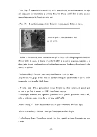 - 43 -
. Proa (Pr) – É a extremidade anterior do navio no sentido de sua marcha normal, ou seja,
em linguagem não marinheira, é a frente do navio. Quase sempre tem a forma exterior
adequada para mais facilmente cortar o mar.
. Popa (Pp) – É a extremidade posterior do navio, ou seja, a parte de trás do navio.
. Bordos – São as duas partes simétricas em que o casco é dividido pelo plano diametral.
Boreste (BE) é a parte à direita e bombordo (BB) é a parte à esquerda, supondo-se o
observador situado no plano diametral e olhando para a proa. Em Portugal se diz estibordo,
em vez de boreste.
. Meia-nau (MN) – Parte do casco compreendida entre a proa e a popa.
As palavras proa, popa e meia-nau não definem uma parte determinada do casco, e sim
uma região cujo tamanho é indefinido.
. A vante e a ré – Diz-se que qualquer coisa é de vante ou está a vante (AV), quando está
na proa; e que é de ré ou está a ré (AR), quando está na popa.
Se um objeto está mais para a proa do que outro, diz-se que está por ante-a-vante (AAV)
dele; se está mais para a popa, diz-se por ante-a-ré (AAR).
. Obras vivas (OV) – Parte do casco fica total ou quase totalmente debaixo d`água.
. Obras mortas (OM) – Parte do casco que fica sempre em cima d`água.
. Linha-d’água (LA) – É uma faixa pintada com tinta especial no casco dos navios, de proa
a popa.
. Bico de proa – Parte externa da proa
de um navio.
 
