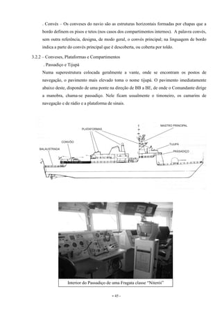 - 45 -
. Convés – Os conveses do navio são as estruturas horizontais formadas por chapas que a
bordo definem os pisos e tetos (nos casos dos compartimentos internos). A palavra convés,
sem outra referência, designa, de modo geral, o convés principal; na linguagem de bordo
indica a parte do convés principal que é descoberta, ou coberta por toldo.
3.2.2 – Conveses, Plataformas e Compartimentos
. Passadiço e Tijupá
Numa superestrutura colocada geralmente a vante, onde se encontram os postos de
navegação, o pavimento mais elevado toma o nome tijupá. O pavimento imediatamente
abaixo deste, dispondo de uma ponte na direção de BB a BE, de onde o Comandante dirige
a manobra, chama-se passadiço. Nele ficam usualmente o timoneiro, os camarins de
navegação e de rádio e a plataforma de sinais.
Interior do Passadiço de uma Fragata classe “Niterói”
 
