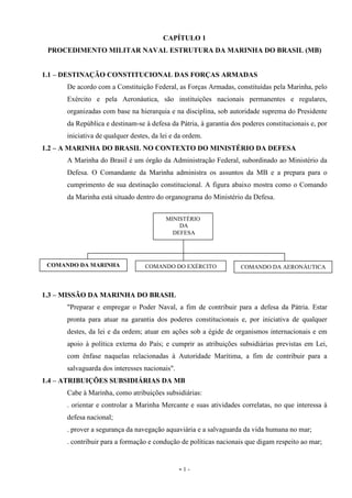- 1 -
CAPÍTULO 1
PROCEDIMENTO MILITAR NAVAL ESTRUTURA DA MARINHA DO BRASIL (MB)
1.1 – DESTINAÇÃO CONSTITUCIONAL DAS FORÇAS ARMADAS
De acordo com a Constituição Federal, as Forças Armadas, constituídas pela Marinha, pelo
Exército e pela Aeronáutica, são instituições nacionais permanentes e regulares,
organizadas com base na hierarquia e na disciplina, sob autoridade suprema do Presidente
da República e destinam-se à defesa da Pátria, à garantia dos poderes constitucionais e, por
iniciativa de qualquer destes, da lei e da ordem.
1.2 – A MARINHA DO BRASIL NO CONTEXTO DO MINISTÉRIO DA DEFESA
A Marinha do Brasil é um órgão da Administração Federal, subordinado ao Ministério da
Defesa. O Comandante da Marinha administra os assuntos da MB e a prepara para o
cumprimento de sua destinação constitucional. A figura abaixo mostra como o Comando
da Marinha está situado dentro do organograma do Ministério da Defesa.
1.3 – MISSÃO DA MARINHA DO BRASIL
"Preparar e empregar o Poder Naval, a fim de contribuir para a defesa da Pátria. Estar
pronta para atuar na garantia dos poderes constitucionais e, por iniciativa de qualquer
destes, da lei e da ordem; atuar em ações sob a égide de organismos internacionais e em
apoio à política externa do País; e cumprir as atribuições subsidiárias previstas em Lei,
com ênfase naquelas relacionadas à Autoridade Marítima, a fim de contribuir para a
salvaguarda dos interesses nacionais".
1.4 – ATRIBUIÇÕES SUBSIDIÁRIAS DA MB
Cabe à Marinha, como atribuições subsidiárias:
. orientar e controlar a Marinha Mercante e suas atividades correlatas, no que interessa à
defesa nacional;
. prover a segurança da navegação aquaviária e a salvaguarda da vida humana no mar;
. contribuir para a formação e condução de políticas nacionais que digam respeito ao mar;
MINISTÉRIO
DA
DEFESA
COMANDO DA MARINHA COMANDO DO EXÉRCITO COMANDO DA AERONÁUTICA
 