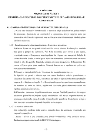 - 48 -
CAPÍTULO 4
NOÇÕES SOBRE NAVIOS I
IDENTIFICAÇÃO E EMPREGO DOS PRINCIPAIS TIPOS DE NAVIOS DE GUERRA E
NAVIOS DA MB
4.1 - NAVIOS-AERÓDROMO (NAE) E AERONAVES EMBARCADAS
O NAe é uma unidade de superfície que se destina a lançar e recolher um grande número
de aeronaves, abastecê-las de combustível e armamento, prover recursos para sua
manutenção. Os NAe são capazes de levar a aviação a áreas distantes onde não haja pistas
terrestres utilizáveis.
4.1.1 – Principais características e equipamentos de um navio-aeródromo
1) Convés de voo - é um grande convés corrido, com o mínimo de obstruções, servindo
para pista e parque das aeronaves. Nos NAe modernos, esse convés é em ângulo,
permitindo que os aviões pousem a um ângulo de 8 a 10 graus para a esquerda da linha de
centro do navio. Assim, o avião pode alçar voo novamente (arremeter) caso não tenha
pegado o cabo do aparelho de parada, sem pôr em perigo as operações de lançamento dos
outros aviões na proa; deste modo as fainas de lançamento e recolhimento podem ser
realizadas simultaneamente.
2) Hangar - é o convés coberto dos NAe, onde são guardadas as aeronaves.
3) Aparelho de parada - sistema que tem como finalidade reduzir gradualmente a
velocidade da aeronave no pouso, consistindo de cabos de aço dispostos transversalmente
na parte de ré da pista em ângulo. O avião embarcado possui um gancho em sua cauda que,
no momento do toque no convés, engata num dos cabos, provocando desta forma sua
rápida e gradativa desaceleração.
4) Catapulta - sistema de impulsionamento que tem por finalidade permitir a decolagem
dos aviões quando há um pequeno espaço no convés de voo, devido ao grande número de
aeronaves estacionadas neste. É usada, principalmente, quando se deseja lançar aviões a
jato, pois estes necessitam de grande impulsão na decolagem.
4.1.2 – Aeronaves embarcadas
Um porta-aviões moderno pode levar os seguintes tipos de aeronaves, organizadas em
esquadrões específicos:
- Ataque - aviões a jato utilizados para efetuar bombardeios sobre unidades navais.
Também empregam mísseis AR-SUPERFÍCIE nos ataques.
 