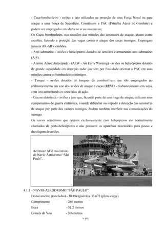 - 49 -
- Caça-bombardeiro - aviões a jato utilizados na proteção de uma Força Naval ou para
ataque a uma Força de Superfície. Constituem a PAC (Patrulha Aérea de Combate) e
podem ser empregados em alerta no ar ou no convoo;
Os Caças-bombardeiro, nas ocasiões das missões das aeronaves de ataque, atuam como
escoltas, fazendo a proteção das vagas contra o ataque dos caças inimigos. Empregam
mísseis AR-AR e canhões.
- Anti-submarino - aviões e helicópteros dotados de sensores e armamento anti-submarino
(A/S).
- Alarme Aéreo Antecipado - (AEW - Air Early Warning) - aviões ou helicópteros dotados
de grande capacidade em detecção radar que tem por finalidade orientar a PAC em suas
missões contra os bombardeiros inimigos.
- Tanque - aviões dotados de tanques de combustíveis que são empregados no
reabastecimento em voo dos aviões de ataque e caças (REVO - reabastecimento em voo),
com isto aumentando os seus raios de ação.
- Guerra eletrônica - aviões a jato que, fazendo parte de uma vaga de ataque, utilizam seus
equipamentos de guerra eletrônica, visando dificultar ou impedir a detecção das aeronaves
de ataque por parte dos radares inimigos. Podem também interferir nas comunicações do
inimigo.
Os navios aeródromo que operam exclusivamente com helicópteros são normalmente
chamados de porta-helicópteros e não possuem os aparelhos necessários para pouso e
decolagem de aviões.
4.1.3 – NAVIO-AERÓDROMO “SÃO PAULO”
Deslocamento (toneladas) - 30.884 (padrão), 33.673 (plena carga)
Comprimento - 266 metros
Boca - 51,2 metros
Convés de Voo - 266 metros
Aeronave AF-1 no convoo
do Navio-Aeródromo “São
Paulo”.
 