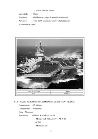 - 51 -
- Vulcan Phalanx 20 mm.
Velocidade - 30 nós
Tripulação - 6300 homens (grupo de aviação embarcado)
Aeronaves - Total de 90 aeronaves (aviões e helicópteros)
4 catapultas a vapor
4.1.5 – NAVIO-AERÓDROMO " ALMIRANTE KUZNETSOV" (RÚSSIA)
Deslocamento - 67.500 ton
Comprimento - 304 metros
Boca - 70 metros
Armamento - Mísseis SUP-SUP SS-N-19
- Mísseis SUP-AR AS-N-9 e AS-N-11
- CIWS
- Morteiros A/S
TIPO DE NAVIO CLASSE
NAe “NIMITZ”
 
