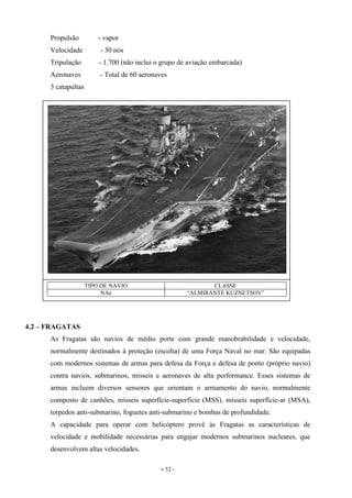 - 52 -
Propulsão - vapor
Velocidade - 30 nós
Tripulação - 1.700 (não inclui o grupo de aviação embarcada)
Aeronaves - Total de 60 aeronaves
3 catapultas
4.2 – FRAGATAS
As Fragatas são navios de médio porte com grande manobrabilidade e velocidade,
normalmente destinados à proteção (escolta) de uma Força Naval no mar. São equipadas
com modernos sistemas de armas para defesa da Força e defesa de ponto (próprio navio)
contra navios, submarinos, mísseis e aeronaves de alta performance. Esses sistemas de
armas incluem diversos sensores que orientam o armamento do navio, normalmente
composto de canhões, mísseis superfície-superfície (MSS), mísseis superfície-ar (MSA),
torpedos anti-submarino, foguetes anti-submarino e bombas de profundidade.
A capacidade para operar com helicóptero provê às Fragatas as características de
velocidade e mobilidade necessárias para engajar modernos submarinos nucleares, que
desenvolvem altas velocidades.
TIPO DE NAVIO CLASSE
NAe “ALMIRANTE KUZNETSOV”
 