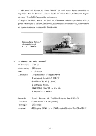 - 53 -
A MB possui seis fragatas da classe “Niterói” das quais quatro foram construídas na
Inglaterra e duas no Arsenal de Marinha do Rio de Janeiro. Possui, também, três fragatas
da classe “Greenhalgh”, construídas na Inglaterra.
As fragatas da classe “Niterói” iniciaram um processo de modernização no ano de 1998
para a substituição de sensores, armamento, equipamentos de comunicação, computadores
do sistema de armas e equipamentos de máquinas.
4.2.1 – FRAGATAS CLASSE “NITERÓI”
Deslocamento - 3750 ton
Comprimento - 129 metros
Boca - 13,5 metros
Armamento - 2 reparos triplos de torpedos MK46
- 1 lançador de foguete A/S BOROC
- 1 canhão de 4,5 pol. (114 mm.)
- 2 canhões de 40 mm.
- MSS MM 40 EXOCET (ou MM 38)
- 1 lançador MSA ASPIDE
Propulsão - Diesel – Turbina a gás (Combined Diesel or Gas - CODOG)
Velocidade - 22 nós (diesel) – 30 nós (turbina)
Tripulação - 200 homens
Aeronave - Helicóptero LYNX (AH-11A) (Torpedo MK 46 ou MAS SEA SKUA)
Fragata classe “Niterói”
disparando míssil
EXOCET MM-40.
 