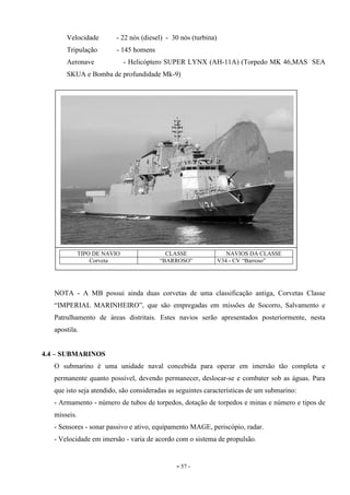 - 57 -
Velocidade - 22 nós (diesel) - 30 nós (turbina)
Tripulação - 145 homens
Aeronave - Helicóptero SUPER LYNX (AH-11A) (Torpedo MK 46,MAS SEA
SKUA e Bomba de profundidade Mk-9)
NOTA - A MB possui ainda duas corvetas de uma classificação antiga, Corvetas Classe
“IMPERIAL MARINHEIRO”, que são empregadas em missões de Socorro, Salvamento e
Patrulhamento de áreas distritais. Estes navios serão apresentados posteriormente, nesta
apostila.
4.4 – SUBMARINOS
O submarino é uma unidade naval concebida para operar em imersão tão completa e
permanente quanto possível, devendo permanecer, deslocar-se e combater sob as águas. Para
que isto seja atendido, são consideradas as seguintes características de um submarino:
- Armamento - número de tubos de torpedos, dotação de torpedos e minas e número e tipos de
mísseis.
- Sensores - sonar passivo e ativo, equipamento MAGE, periscópio, radar.
- Velocidade em imersão - varia de acordo com o sistema de propulsão.
TIPO DE NAVIO CLASSE NAVIOS DA CLASSE
Corveta “BARROSO” V34 - CV “Barroso”
 