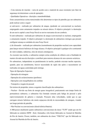 - 58 -
- Cota máxima de imersão - varia de acordo com o material do casco resistente (um fator de
segurança irá determinar a cota de operação).
- Qualidades Operativas - discrição e manobrabilidade.
Estas características acima mencionadas irão determinar os tipos de patrulha que um submarino
pode realizar como a seguir:
a) anti-navio - realizada por submarino de ataque, (podendo ser convencional ou nuclear),
empregando como armamento torpedos ou mísseis táticos. O objetivo principal é a destruição
de um navio capital e uma Força Naval ou navios mercantes de um comboio.
b) anti-submarino - realizada por submarino de ataque (convencional ou nuclear), empregando
o armamento torpedo. O objetivo principal é a destruição de submarinos inimigos que possam
configurar ameaça as unidades de uma Força Naval.
c) de dissuasão - realizada por submarino (normalmente de propulsão nuclear) com capacidade
para lançar mísseis balísticos de longo alcance. O objetivo principal é qualquer alvo continental
de valor (cidades, indústrias, silos de mísseis estratégicos).
Ao executar suas tarefas, o submarino cumpre certas condições de silêncio com a finalidade de
manter elevada taxa de discrição e contribuir para maiores alcances de seus sensores acústicos.
Os submarinos, independente ou paralelamente às tarefas, poderão executar tarefas especiais,
quando, para seu atendimento, houver necessidade de sigilo das ações e necessitarem ser
realizadas em águas controladas pelo inimigo.
Tipos de Operações Especiais:
. Operações de minagem
. Operações de esclarecimentos (perifotos)
. Operações com mergulhadores de combate
. Transporte e resgate de pessoal
Em termos de propulsão, temos a seguinte classificação dos submarinos:
- Nuclear - Devido sua fonte de energia quase inesgotável, praticamente sem tempo limite de
permanência submerso, o submarino fica limitado somente pela fadiga do pessoal e pelo
reprovisionamento de gêneros e munição. Possuem altas velocidades, sendo que os que
carregam mísseis balísticos são muito espaçosos devido às necessidades de estoques, visando
um longo período de patrulha.
- Não-Nuclear ou convencionais (diesel-elétrico/bateria).
A MB possui atualmente quatro submarinos convencionais da classe “TUPI” sendo que um foi
fabricado no estaleiro HDW - Kiel, Alemanha e três foram fabricados no Arsenal de Marinha
do Rio de Janeiro. Possui, também, um submarino da classe “TIKUNA” que foi fabricado no
Arsenal de Marinha do Rio de Janeiro.
 