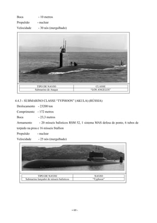 - 60 -
Boca - 10 metros
Propulsão - nuclear
Velocidade - 30 nós (mergulhado)
4.4.3 - SUBMARINO CLASSE “TYPHOON” (AKULA) (RÚSSIA)
Deslocamento - 23200 ton
Comprimento - 172 metros
Boca - 23,3 metros
Armamento - 20 mísseis balísticos RSM 52, 1 sistema MAS defesa de ponto, 6 tubos de
torpedo na proa e 16 mísseis Stallion
Propulsão - nuclear
Velocidade - 25 nós (mergulhado)
TIPO DE NAVIO CLASSE
Submarino de Ataque “LOS ANGELES”
TIPO DE NAVIO NAVIO
Submarino lançador de mísseis balísticos “Typhoon”
 