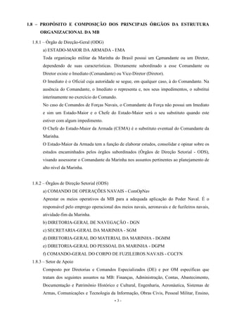 - 3 -
1.8 – PROPÓSITO E COMPOSIÇÃO DOS PRINCIPAIS ÓRGÃOS DA ESTRUTURA
ORGANIZACIONAL DA MB
1.8.1 – Órgão de Direção-Geral (ODG)
a) ESTADO-MAIOR DA ARMADA - EMA
Toda organização militar da Marinha do Brasil possui um Comandante ou um Diretor,
dependendo de suas características. Diretamente subordinado a esse Comandante ou
Diretor existe o Imediato (Comandante) ou Vice-Diretor (Diretor).
O Imediato é o Oficial cuja autoridade se segue, em qualquer caso, à do Comandante. Na
ausência do Comandante, o Imediato o representa e, nos seus impedimentos, o substitui
interinamente no exercício do Comando.
No caso de Comandos de Forças Navais, o Comandante da Força não possui um Imediato
e sim um Estado-Maior e o Chefe do Estado-Maior será o seu substituto quando este
estiver com algum impedimento.
O Chefe do Estado-Maior da Armada (CEMA) é o substituto eventual do Comandante da
Marinha.
O Estado-Maior da Armada tem a função de elaborar estudos, consolidar e opinar sobre os
estudos encaminhados pelos órgãos subordinados (Órgãos de Direção Setorial - ODS),
visando assessorar o Comandante da Marinha nos assuntos pertinentes ao planejamento de
alto nível da Marinha.
1.8.2 – Órgãos de Direção Setorial (ODS)
a) COMANDO DE OPERAÇÕES NAVAIS - ComOpNav
Aprestar os meios operativos da MB para a adequada aplicação do Poder Naval. É o
responsável pelo emprego operacional dos meios navais, aeronavais e de fuzileiros navais,
atividade-fim da Marinha.
b) DIRETORIA-GERAL DE NAVEGAÇÃO - DGN
c) SECRETARIA-GERAL DA MARINHA - SGM
d) DIRETORIA-GERAL DO MATERIAL DA MARINHA - DGMM
e) DIRETORIA-GERAL DO PESSOAL DA MARINHA - DGPM
f) COMANDO-GERAL DO CORPO DE FUZILEIROS NAVAIS - CGCFN
1.8.3 – Setor de Apoio
Composto por Diretorias e Comandos Especializados (DE) e por OM específicas que
tratam dos seguintes assuntos na MB: Finanças, Administração, Contas, Abastecimento,
Documentação e Patrimônio Histórico e Cultural, Engenharia, Aeronáutica, Sistemas de
Armas, Comunicações e Tecnologia da Informação, Obras Civis, Pessoal Militar, Ensino,
 