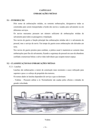 - 74 -
CAPÍTULO 5
EMBARCAÇÕES MIÚDAS
5.1 – INTRODUÇÃO
Pelo nome de embarcações miúdas, ou somente embarcações, designam-se todas as
construídas para serem transportadas a bordo dos navios e usadas para salvamento ou em
diferentes serviços.
Os navios mercantes possuem um número suficiente de embarcações miúdas de
salvamento para todos os passageiros e tripulação.
Nos navios de guerra a função principal das embarcações miúdas não é o salvamento do
pessoal, mas o serviço do navio. Em tempo de guerra essas embarcações são deixadas em
terra.
Nos navios de guerra prontos para combate, a prática usual é manterem-se somente duas
embarcações para fins de salvamento, ficando a segurança do pessoal em caso de abandono
confiada a numerosas balsas e salva-vidas individuais que ocupam menor espaço.
5.2 – CLASSIFICAÇÃO DAS EMBARCAÇÕES MIÚDAS
5.2.1 - Lanchas
Lanchas são embarcações a motor de construção mais resistente e casco reforçado para
suportar o peso e o esforço de propulsão dos motores.
Os nomes dados às lanchas dependem do serviço a que se destinam:
. Vedetas – Possuem cabine a ré. Normalmente são usadas pelos oficiais e dotadas de
grande velocidade.
Vedeta
 