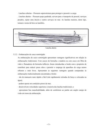 - 75 -
. Lanchas cobertas – Possuem superestrutura para proteger o pessoal e a carga.
. Lanchas abertas – Possuem popa quadrada, servem para o transporte de pessoal, serviços
pesados, espiar uma âncora e outros serviços no mar. As lanchas maiores, deste tipo,
tomam o nome de bois ou lanchões.
Lancha aberta
5.2.2 – Embarcações de casco semirrígido
As embarcações de casco semirrígido apresentam vantagens significativas em relação às
embarcações tradicionais. Com cascos de borracha e madeira ou com casco em fibra de
vidro e flutuadores de borracha infláveis, foram introduzidas a bordo com o propósito de
contribuir para reduzir pesos altos e permitir o emprego de aparelhos de carga menos
robustos e mais leves. Apresentam as seguintes vantagens quando comparadas às
embarcações tradicionalmente encontradas a bordo:
· são de manuseio mais rápido e fácil (são rapidamente retiradas do berço e colocadas na
água);
· podem operar em condições piores de mar;
· desenvolvem velocidades superiores à maioria das lanchas tradicionais; e
· apresentam boa manobrabilidade, além de conferirem ao patrão um amplo campo de
visão em torno da embarcação.
 