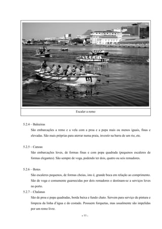 - 77 -
5.2.4 – Baleeiras
São embarcações a remo e a vela com a proa e a popa mais ou menos iguais, finas e
elevadas. São mais próprias para aterrar numa praia, investir na barra de um rio, etc.
5.2.5 – Canoas
São embarcações leves, de formas finas e com popa quadrada (pequenos escaleres de
formas elegantes). São sempre de voga, podendo ter dois, quatro ou seis remadores.
5.2.6 – Botes
São escaleres pequenos, de formas cheias, isto é, grande boca em relação ao comprimento.
São de voga e comumente guarnecidas por dois remadores e destinam-se a serviços leves
no porto.
5.2.7 – Chalanas
São de proa e popa quadradas, borda baixa e fundo chato. Servem para serviço de pintura e
limpeza da linha d’água e do costado. Possuem forquetas, mas usualmente são impelidas
por um remo livre.
Escaler a remo
 
