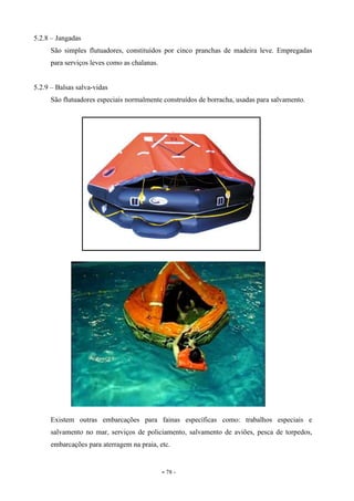- 78 -
5.2.8 – Jangadas
São simples flutuadores, constituídos por cinco pranchas de madeira leve. Empregadas
para serviços leves como as chalanas.
5.2.9 – Balsas salva-vidas
São flutuadores especiais normalmente construídos de borracha, usadas para salvamento.
Existem outras embarcações para fainas específicas como: trabalhos especiais e
salvamento no mar, serviços de policiamento, salvamento de aviões, pesca de torpedos,
embarcações para aterragem na praia, etc.
 