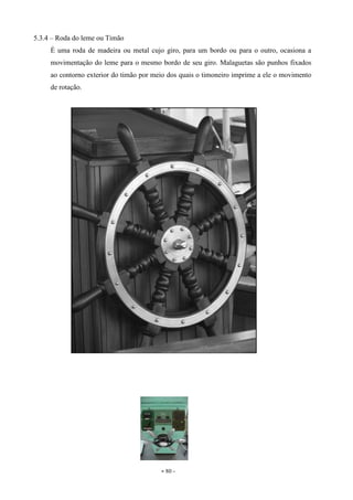 - 80 -
5.3.4 – Roda do leme ou Timão
É uma roda de madeira ou metal cujo giro, para um bordo ou para o outro, ocasiona a
movimentação do leme para o mesmo bordo de seu giro. Malaguetas são punhos fixados
ao contorno exterior do timão por meio dos quais o timoneiro imprime a ele o movimento
de rotação.
 