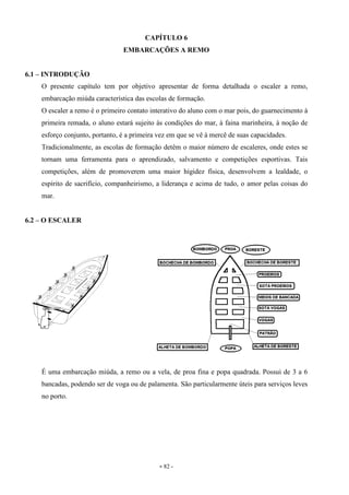 - 82 -
CAPÍTULO 6
EMBARCAÇÕES A REMO
6.1 – INTRODUÇÃO
O presente capítulo tem por objetivo apresentar de forma detalhada o escaler a remo,
embarcação miúda característica das escolas de formação.
O escaler a remo é o primeiro contato interativo do aluno com o mar pois, do guarnecimento à
primeira remada, o aluno estará sujeito às condições do mar, à faina marinheira, à noção de
esforço conjunto, portanto, é a primeira vez em que se vê à mercê de suas capacidades.
Tradicionalmente, as escolas de formação detêm o maior número de escaleres, onde estes se
tornam uma ferramenta para o aprendizado, salvamento e competições esportivas. Tais
competições, além de promoverem uma maior higidez física, desenvolvem a lealdade, o
espírito de sacrifício, companheirismo, a liderança e acima de tudo, o amor pelas coisas do
mar.
6.2 – O ESCALER
É uma embarcação miúda, a remo ou a vela, de proa fina e popa quadrada. Possui de 3 a 6
bancadas, podendo ser de voga ou de palamenta. São particularmente úteis para serviços leves
no porto.
 
