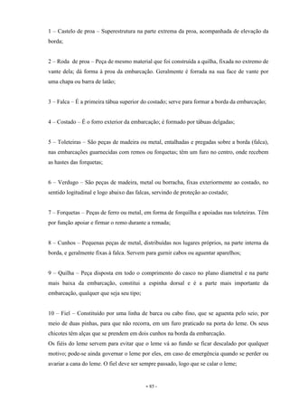 - 85 -
1 – Castelo de proa – Superestrutura na parte extrema da proa, acompanhada de elevação da
borda;
2 – Roda de proa – Peça de mesmo material que foi construída a quilha, fixada no extremo de
vante dela; dá forma à proa da embarcação. Geralmente é forrada na sua face de vante por
uma chapa ou barra de latão;
3 – Falca – É a primeira tábua superior do costado; serve para formar a borda da embarcação;
4 – Costado – É o forro exterior da embarcação; é formado por tábuas delgadas;
5 – Toleteiras – São peças de madeira ou metal, entalhadas e pregadas sobre a borda (falca),
nas embarcações guarnecidas com remos ou forquetas; têm um furo no centro, onde recebem
as hastes das forquetas;
6 – Verdugo – São peças de madeira, metal ou borracha, fixas exteriormente ao costado, no
sentido logitudinal e logo abaixo das falcas, servindo de proteção ao costado;
7 – Forquetas – Peças de ferro ou metal, em forma de forquilha e apoiadas nas toleteiras. Têm
por função apoiar e firmar o remo durante a remada;
8 – Cunhos – Pequenas peças de metal, distribuídas nos lugares próprios, na parte interna da
borda, e geralmente fixas à falca. Servem para gurnir cabos ou aguentar aparelhos;
9 – Quilha – Peça disposta em todo o comprimento do casco no plano diametral e na parte
mais baixa da embarcação, constitui a espinha dorsal e é a parte mais importante da
embarcação, qualquer que seja seu tipo;
10 – Fiel – Constituído por uma linha de barca ou cabo fino, que se aguenta pelo seio, por
meio de duas pinhas, para que não recorra, em um furo praticado na porta do leme. Os seus
chicotes têm alças que se prendem em dois cunhos na borda da embarcação.
Os fiéis do leme servem para evitar que o leme vá ao fundo se ficar descalado por qualquer
motivo; pode-se ainda governar o leme por eles, em caso de emergência quando se perder ou
avariar a cana do leme. O fiel deve ser sempre passado, logo que se calar o leme;
 