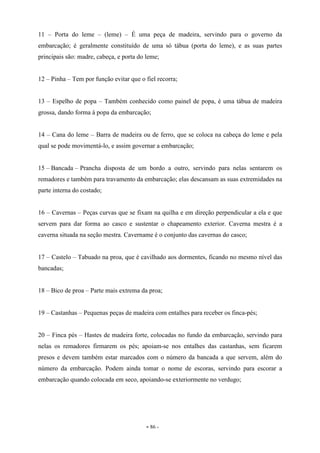 - 86 -
11 – Porta do leme – (leme) – É uma peça de madeira, servindo para o governo da
embarcação; é geralmente constituído de uma só tábua (porta do leme), e as suas partes
principais são: madre, cabeça, e porta do leme;
12 – Pinha – Tem por função evitar que o fiel recorra;
13 – Espelho de popa – Também conhecido como painel de popa, é uma tábua de madeira
grossa, dando forma à popa da embarcação;
14 – Cana do leme – Barra de madeira ou de ferro, que se coloca na cabeça do leme e pela
qual se pode movimentá-lo, e assim governar a embarcação;
15 – Bancada – Prancha disposta de um bordo a outro, servindo para nelas sentarem os
remadores e também para travamento da embarcação; elas descansam as suas extremidades na
parte interna do costado;
16 – Cavernas – Peças curvas que se fixam na quilha e em direção perpendicular a ela e que
servem para dar forma ao casco e sustentar o chapeamento exterior. Caverna mestra é a
caverna situada na seção mestra. Cavername é o conjunto das cavernas do casco;
17 – Castelo – Tabuado na proa, que é cavilhado aos dormentes, ficando no mesmo nível das
bancadas;
18 – Bico de proa – Parte mais extrema da proa;
19 – Castanhas – Pequenas peças de madeira com entalhes para receber os finca-pés;
20 – Finca pés – Hastes de madeira forte, colocadas no fundo da embarcação, servindo para
nelas os remadores firmarem os pés; apoiam-se nos entalhes das castanhas, sem ficarem
presos e devem também estar marcados com o número da bancada a que servem, além do
número da embarcação. Podem ainda tomar o nome de escoras, servindo para escorar a
embarcação quando colocada em seco, apoiando-se exteriormente no verdugo;
 