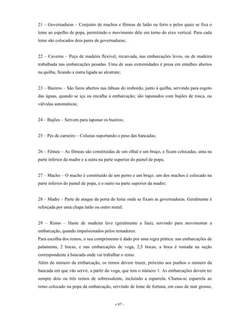 - 87 -
21 – Governaduras – Conjunto de machos e fêmeas de latão ou ferro e pelos quais se fixa o
leme ao espelho de popa, permitindo o movimento dele em torno do eixo vertical. Para cada
leme são colocados dois pares de governaduras;
22 – Caverna – Peça de madeira flexível, recurvada, nas embarcações leves, ou de madeira
trabalhada nas embarcações pesadas. Uma de suas extremidades é presa em entalhes abertos
na quilha, ficando a outra ligada ao alcatrate;
23 – Bueiros – São furos abertos nas tábuas do resbordo, junto à quilha, servindo para esgoto
das águas, quando se iça ou encalha a embarcação; são taponados com bujões de rosca, ou
válvulas automáticas;
24 – Bujões – Servem para taponar os bueiros;
25 – Pés de carneiro – Colunas suportando o peso das bancadas;
26 – Fêmea – As fêmeas são constituídas de um olhal e um braço, e ficam colocadas, uma na
parte inferior da madre e a outra na parte superior do painel de popa;
27 – Macho – O macho é constituído de um perno e um braço. um dos machos é colocado na
parte inferior do painel de popa, e o outro na parte superior da madre;
28 – Madre – Parte de ataque da porta do leme onde se fixam as governaduras. Geralmente é
reforçada por uma chapa latão ou outro metal;
29 – Remo – Haste de madeira leve (geralmente a faia), servindo para movimentar a
embarcação, quando impulsionados pelos remadores.
Para escolha dos remos, o seu comprimento é dado por uma regra prática: nas embarcações de
palamenta, 2 bocas, e nas embarcações de voga, 2,5 bocas; a boca é tomada na seção
correspondente à bancada onde vai trabalhar o remo.
Além do número da embarcação, os remos devem trazer, próximo aos punhos o número da
bancada em que vão servir, a partir do voga, que tem o número 1. As embarcações devem ter
sempre dois ou três remos de sobressalente, incluindo a esparrela. Chama-se esparrela ao
remo colocado na popa da embarcação, servindo de leme de fortuna, em caso de mar grosso,
 