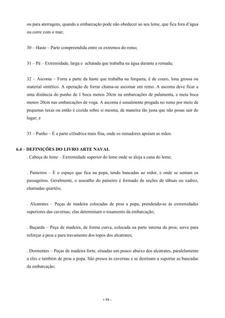 - 88 -
ou para aterragens, quando a embarcação pode não obedecer ao seu leme, que fica fora d’água
ou corre com o mar;
30 – Haste – Parte compreendida entre os extremos do remo;
31 – Pá – Extremidade, larga e achatada que trabalha na água durante a remada;
32 – Ascoma – Forra a parte da haste que trabalha na forqueta, é de couro, lona grossa ou
material sintético. A operação de forrar chama-se ascomar um remo. A ascoma deve ficar a
uma distância do punho de 1 boca menos 20cm na embarcações de palamenta, e meia boca
menos 20cm nas embarcações de voga. A ascoma é usualmente pregada no remo por meio de
pequenas taxas ou então é cozida sobre si mesma, de maneira tão justa que não posas sair do
lugar; e
33 – Punho – É a parte cilíndrica mais fina, onde os remadores apoiam as mãos.
6.4 – DEFINIÇÕES DO LIVRO ARTE NAVAL
. Cabeça do leme – Extremidade superior do leme onde se aloja a cana do leme;
. Paineiros – É o espaço que fica na popa, tendo bancadas ao redor, e onde se sentam os
passageiros. Geralmente, o assoalho do paineiro é formado de seções de tábuas ou xadrez,
chamadas quartéis;
. Alcatrates – Peças de madeira colocadas de proa a popa, prendendo-se às extremidades
superiores das cavernas; elas determinam o tosamento da embarcação;
. Buçarda – Peça de madeira, de forma curva, colocada na parte interna da proa; serve para
reforçar a proa e para travamento dos topos dos alcatrates;
. Dormentes – Peças de madeira forte, situadas um pouco abaixo dos alcatrates, paralelamente
a eles e também de proa a popa. São presos às cavernas e se destinam a suportar as bancadas
da embarcação;
 
