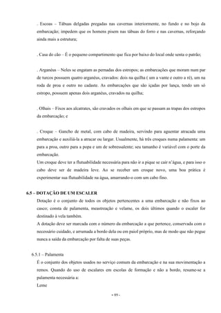 - 89 -
. Escoas – Tábuas delgadas pregadas nas cavernas interiormente, no fundo e no bojo da
embarcação; impedem que os homens pisem nas tábuas do forro e nas cavernas, reforçando
ainda mais a estrutura;
. Casa do cão – É o pequeno compartimento que fica por baixo do local onde senta o patrão;
. Arganéus – Neles se engatam as pernadas dos estropos; as embarcações que moram num par
de turcos possuem quatro arganéus, cravados: dois na quilha ( um a vante e outro a ré), um na
roda de proa e outro no cadaste. As embarcações que são içadas por lança, tendo um só
estropo, possuem apenas dois arganéus, cravados na quilha;
. Olhais – Fixos aos alcatrates, são cravados os olhais em que se passam as trapas dos estropos
da embarcação; e
. Croque – Gancho de metal, com cabo de madeira, servindo para aguentar atracada uma
embarcação e auxiliá-la a atracar ou largar. Usualmente, há três croques numa palamenta: um
para a proa, outro para a popa e um de sobressalente; seu tamanho é variável com o porte da
embarcação.
Um croque deve ter a flutuabilidade necessária para não ir a pique se cair n’água, e para isso o
cabo deve ser de madeira leve. Ao se receber um croque novo, uma boa prática é
experimentar sua flutuabilidade na água, amarrando-o com um cabo fino.
6.5 – DOTAÇÃO DE UM ESCALER
Dotação é o conjunto de todos os objetos pertencentes a uma embarcação e não fixos ao
casco; consta de palamenta, meastreação e velame, os dois últimos quando o escaler for
destinado à vela também.
A dotação deve ser marcada com o número da embarcação a que pertence, conservada com o
necessário cuidado, e arrumada a bordo dela ou em paiol próprio, mas de modo que não pegue
nunca a saída da embarcação por falta de suas peças.
6.5.1 – Palamenta
É o conjunto dos objetos usados no serviço comum da embarcação e na sua movimentação a
remos. Quando do uso de escalares em escolas de formação e não a bordo, resume-se a
palamenta necessária a:
Leme
 