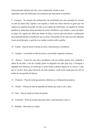 - 92 -
O pessoal pode embarcar por eles, com a embarcação arriada no mar;
Aguentam o peso da embarcação nos momentos que antecedem ao içamento;
9 – Estropos – Os estropos das embarcações são constituídos por duas pernadas de corrente
ou cabo de arame forte, ligadas a um arganéu, e tendo nos outros chicotes os gatos que vão
engatar nos arganéus da quilha, da roda, ou do cadaste da embarcação. Ao arganéu do estropo
prendem-se ainda duas outras pernadas de menor resistência e que tomam o nome de trapas;
as trapas vão engatar em olhais por dentro da falca e servem para não deixar a embarcação
ficar adernada durante a manobra de içar ou arriar. Elas podem ser de cabo, pois não suportam
o peso da embarcação, o qual deve ser sempre exercido sobre a quilha;
10 – Cabide – Peça de metal existente no turco, onde descansa a estralheira;
11 – Arganéu – Localizado ao lado dos turcos, cuja função é aguentar a patesca;
12 – Patesca – Consta de uma caixa semelhante a de um moitão, porém mais comprida e
aberta de um lado, a fim de se poder gurnir ou desgurnir um cabo pelo seio. A ferragem é
adaptada com charneira, de modo que se pode fechar a patesca depois de se colocar o cabo
que se vai alar. Serve para retorno de um cabo qualquer, sendo muito usada para este fim no
tirador de um aparelho de laborar;
13 – Charneira – Peça de metal que permite a abertura ou o fechamento da patesca;
14 – Tirador – Chicote do cabo do aparelho de laborar, por onde se ala o cabo;
15 – Gato – Peça de metal em forma de gancho;
16 – Cachimbo – Parte da estrutura da ponte sobre o qual descansa o turco; e
17 – Roldana – Dá retorno ao tirador.
 