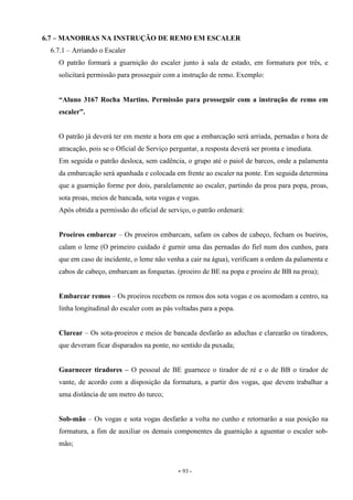 - 93 -
6.7 – MANOBRAS NA INSTRUÇÃO DE REMO EM ESCALER
6.7.1 – Arriando o Escaler
O patrão formará a guarnição do escaler junto à sala de estado, em formatura por três, e
solicitará permissão para prosseguir com a instrução de remo. Exemplo:
“Aluno 3167 Rocha Martins. Permissão para prosseguir com a instrução de remo em
escaler”.
O patrão já deverá ter em mente a hora em que a embarcação será arriada, pernadas e hora de
atracação, pois se o Oficial de Serviço perguntar, a resposta deverá ser pronta e imediata.
Em seguida o patrão desloca, sem cadência, o grupo até o paiol de barcos, onde a palamenta
da embarcação será apanhada e colocada em frente ao escaler na ponte. Em seguida determina
que a guarnição forme por dois, paralelamente ao escaler, partindo da proa para popa, proas,
sota proas, meios de bancada, sota vogas e vogas.
Após obtida a permissão do oficial de serviço, o patrão ordenará:
Proeiros embarcar – Os proeiros embarcam, safam os cabos de cabeço, fecham os bueiros,
calam o leme (O primeiro cuidado é gurnir uma das pernadas do fiel num dos cunhos, para
que em caso de incidente, o leme não venha a cair na água), verificam a ordem da palamenta e
cabos de cabeço, embarcam as forquetas. (proeiro de BE na popa e proeiro de BB na proa);
Embarcar remos – Os proeiros recebem os remos dos sota vogas e os acomodam a centro, na
linha longitudinal do escaler com as pás voltadas para a popa.
Clarear – Os sota-proeiros e meios de bancada desfarão as aduchas e clarearão os tiradores,
que deveram ficar disparados na ponte, no sentido da puxada;
Guarnecer tiradores – O pessoal de BE guarnece o tirador de ré e o de BB o tirador de
vante, de acordo com a disposição da formatura, a partir dos vogas, que devem trabalhar a
uma distância de um metro do turco;
Sob-mão – Os vogas e sota vogas desfarão a volta no cunho e retornarão a sua posição na
formatura, a fim de auxiliar os demais componentes da guarnição a aguentar o escaler sob-
mão;
 