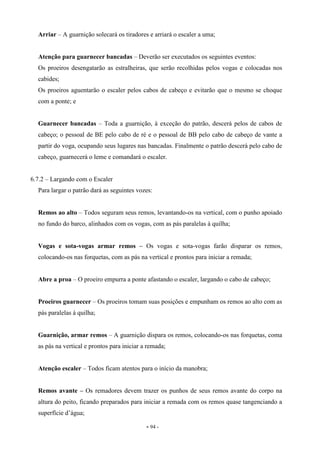 - 94 -
Arriar – A guarnição solecará os tiradores e arriará o escaler a uma;
Atenção para guarnecer bancadas – Deverão ser executados os seguintes eventos:
Os proeiros desengatarão as estralheiras, que serão recolhidas pelos vogas e colocadas nos
cabides;
Os proeiros aguentarão o escaler pelos cabos de cabeço e evitarão que o mesmo se choque
com a ponte; e
Guarnecer bancadas – Toda a guarnição, à exceção do patrão, descerá pelos de cabos de
cabeço; o pessoal de BE pelo cabo de ré e o pessoal de BB pelo cabo de cabeço de vante a
partir do voga, ocupando seus lugares nas bancadas. Finalmente o patrão descerá pelo cabo de
cabeço, guarnecerá o leme e comandará o escaler.
6.7.2 – Largando com o Escaler
Para largar o patrão dará as seguintes vozes:
Remos ao alto – Todos seguram seus remos, levantando-os na vertical, com o punho apoiado
no fundo do barco, alinhados com os vogas, com as pás paralelas à quilha;
Vogas e sota-vogas armar remos – Os vogas e sota-vogas farão disparar os remos,
colocando-os nas forquetas, com as pás na vertical e prontos para iniciar a remada;
Abre a proa – O proeiro empurra a ponte afastando o escaler, largando o cabo de cabeço;
Proeiros guarnecer – Os proeiros tomam suas posições e empunham os remos ao alto com as
pás paralelas à quilha;
Guarnição, armar remos – A guarnição dispara os remos, colocando-os nas forquetas, coma
as pás na vertical e prontos para iniciar a remada;
Atenção escaler – Todos ficam atentos para o início da manobra;
Remos avante – Os remadores devem trazer os punhos de seus remos avante do corpo na
altura do peito, ficando preparados para iniciar a remada com os remos quase tangenciando a
superfície d’água;
 
