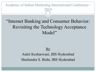 Academy of Indian Marketing International Conference - 2010 “Internet Banking and Consumer Behavior: Revisiting the Technology Acceptance Model” By AnkitKesharwani, IBS Hyderabad Shailendra S. Bisht, IBS Hyderabad 