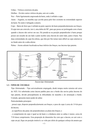 - 2 -
Unhas – Vértices exteriores da pata.
Orelhas – Os dois outros vértices da pata, sem ser a unha.
Noz – Parte ligeiramente engrossada da haste, onde é enfiado o cepo.
Anete – Arganéu, ou manilha cujo cavirão passa pelo furo existente na extremidade superior
da haste. No anete é talingada a amarra.
Cepo – Barra de ferro que é enfiada na parte superior da haste perpendicularmente aos braços.
O cepo tem um cotovelo, isto é, uma dobra de 90°, para que possa ser prolongado com a haste
quando a âncora não estiver em uso. Ele prende-se na posição perpendicular à haste porque
possui um ressalto de um lado e pode receber uma chaveta do outro lado, junto à haste. Nas
duas extremidades do cepo há esferas, que têm por fim tornar mais difícil ao cepo enterrar-se
no fundo antes de a unha aferrar.
Palma – Aresta saliente localizada na base inferior dos braços, nas âncoras tipo patente.
Âncora tipo Almirantado
1.3 – TIPOS DE ÂNCORAS
Tipo Almirantado – Tipo universalmente empregado, desde tempos muito remotos até cerca
de 1825. Foi substituída como âncora padrão para uso a bordo dos navios pelas âncoras do
tipo patente, devido principalmente às dificuldades de manobra e de arrumação a bordo.
Contudo, apresenta maior poder de unhar.
Particularidades principais:
. possui cepo, disposto perpendicularmente aos braços; o peso do cepo é cerca de 1/4 do peso
da âncora;
. as superfícies das patas são perpendiculares ao plano dos braços; e
. o comprimento do cepo é igual ao da haste e a distância entre as unhas é menor, cerca de
7/10 desse comprimento. Esta proporção de dimensões faz com que a âncora, ao cair com o
cepo em pé, fique em posição instável e se volte por efeito de qualquer esforço da amarra que
 
