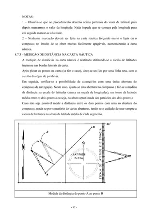 - 92 -
NOTAS:
1 – Observa-se que no procedimento descrito acima partimos do valor da latitude para
depois marcarmos o valor da longitude. Nada impede que se comece pela longitude para
em seguida marcar-se a latitude.
2 – Nenhuma marcação deverá ser feita na carta náutica forçando muito o lápis ou o
compasso no intuito de se obter marcas facilmente apagáveis, economizando a carta
náutica.
8.7.3 – MEDIÇÃO DE DISTÂNCIA NA CARTA NÁUTICA
A medição de distâncias na carta náutica é realizada utilizando-se a escala de latitudes
impressa nas bordas laterais da carta.
Após plotar os pontos na carta (se for o caso), deve-se uni-los por uma linha reta, com o
auxílio da régua de paralelas.
Em seguida, verifica-se a possibilidade de alcançá-los com uma única abertura do
compasso de navegação. Neste caso, ajusta-se esta abertura no compasso e faz-se a medida
da distância na escala de latitudes (nunca na escala de longitudes), em torno da latitude
média entre os dois pontos (ou seja, na altura aproximada dos paralelos dos dois pontos).
Caso não seja possível medir a distância entre os dois pontos com uma só abertura do
compasso, mede-se por somatório de várias aberturas, tendo-se o cuidado de usar sempre a
escala de latitudes na altura da latitude média de cada segmento.
Medida da distância do ponto A ao ponto B
 