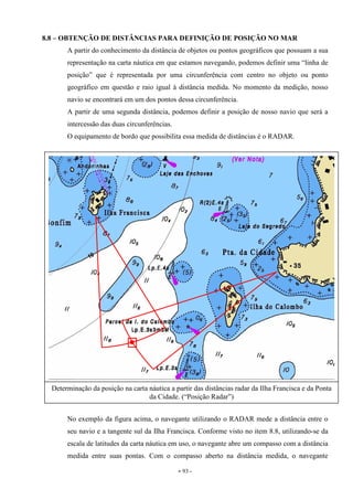 - 93 -
8.8 – OBTENÇÃO DE DISTÂNCIAS PARA DEFINIÇÃO DE POSIÇÃO NO MAR
A partir do conhecimento da distância de objetos ou pontos geográficos que possuam a sua
representação na carta náutica em que estamos navegando, podemos definir uma “linha de
posição” que é representada por uma circunferência com centro no objeto ou ponto
geográfico em questão e raio igual à distância medida. No momento da medição, nosso
navio se encontrará em um dos pontos dessa circunferência.
A partir de uma segunda distância, podemos definir a posição de nosso navio que será a
intercessão das duas circunferências.
O equipamento de bordo que possibilita essa medida de distâncias é o RADAR.
No exemplo da figura acima, o navegante utilizando o RADAR mede a distância entre o
seu navio e a tangente sul da Ilha Francisca. Conforme visto no item 8.8, utilizando-se da
escala de latitudes da carta náutica em uso, o navegante abre um compasso com a distância
medida entre suas pontas. Com o compasso aberto na distância medida, o navegante
Determinação da posição na carta náutica a partir das distâncias radar da Ilha Francisca e da Ponta
da Cidade. (“Posição Radar”)
 