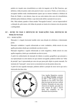 - 94 -
poderia ter traçado uma circunferência ao redor da tangente sul da Ilha Francisca, que
definiria a linha de pontos onde seria possível estar o seu navio. Porém, ao invés disso, o
navegante também mede simultaneamente (quase que no mesmo instante) a distância da
Ponta da Cidade e, sem demora, traça em sua carta náutica dois arcos de circunferência
definidos pelas distâncias obtidas e cuja intercessão define a posição de seu navio.
Obs.: Mais adiante, quando o Aluno estudar “Navegação Costeira”, verá ser imprescindível
a obtenção de, pelo menos, três linhas de posição no intuito de evitarmos erros de precisão
e ambiguidade.
8.9 – RUMO NO MAR E OBTENÇÃO DE MARCAÇÕES PARA DEFINIÇÃO DE
POSIÇÃO NO MAR
8.9.1 – MARCAÇÕES
Marcação é o ângulo horizontal medido entre uma direção de referência e determinado
ponto.
Marcação verdadeira é aquela referenciada ao norte verdadeiro, obtida através de uma
agulha giroscópica desde que considerado seu desvio (erro).
Marcação magnética é aquela referenciada ao norte magnético, obtida através de uma
agulha magnética, desde que considerado seu desvio (erro).
A partir do conhecimento da marcação de objetos ou pontos geográficos que possuam a
sua representação na carta náutica em que estamos navegando, podemos definir um “linha
de posição” que é representada por uma reta que passa pelo objeto ou ponto marcado. No
momento da “marcação”, nosso navio se encontrará em um dos pontos dessa reta.
A partir de uma segunda marcação, podemos definir a posição de nosso navio que será a
intercessão das duas retas.
Uma Agulha Magnética consiste
de uma Rosa Circular, graduada
de 000º a 360º (Figura ao lado),
apoiada no seu centro, livre para
girar em torno de um eixo vertical
(estilete), flutuando em uma cuba
cheia de um líquido, que pode ser
uma mistura de água e álcool
(para não congelar) ou um
destilado fino de petróleo.
 