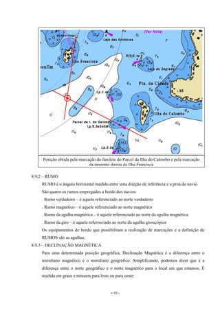 - 95 -
8.9.2 – RUMO
RUMO é o ângulo horizontal medido entre uma direção de referência e a proa do navio.
São quatro os rumos empregados a bordo dos navios:
. Rumo verdadeiro – é aquele referenciado ao norte verdadeiro
. Rumo magnético – é aquele referenciado ao norte magnético
. Rumo da agulha magnética – é aquele referenciado ao norte da agulha magnética
. Rumo da giro – é aquele referenciado ao norte da agulha giroscópica
Os equipamentos de bordo que possibilitam a realização de marcações e a definição de
RUMOS são as agulhas.
8.9.3 – DECLINAÇÃO MAGNÉTICA
Para uma determinada posição geográfica, Declinação Magnética é a diferença entre o
meridiano magnético e o meridiano geográfico. Simplificando, podemos dizer que é a
diferença entre o norte geográfico e o norte magnético para o local em que estamos. É
medida em graus e minutos para leste ou para oeste.
Posição obtida pela marcação do farolete do Parcel da Ilha do Calombo e pela marcação
da tangente direita da Ilha Francisca
 